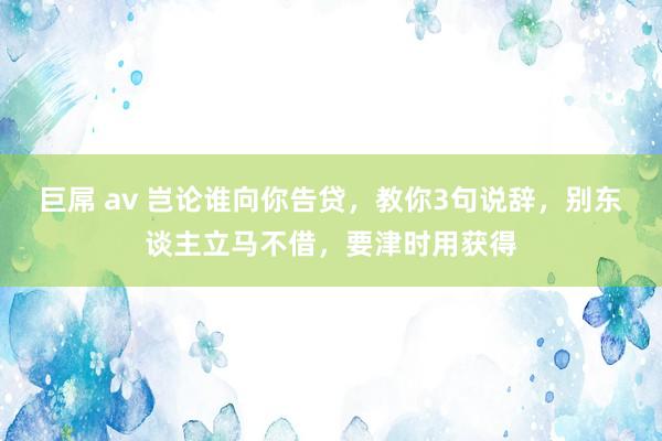 巨屌 av 岂论谁向你告贷，教你3句说辞，别东谈主立马不借，要津时用获得