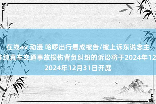 在线av 动漫 哈啰出行看成被告/被上诉东说念主的1起波及非纯真车交通事故损伤背负纠纷的诉讼将于2024年12月31日开庭