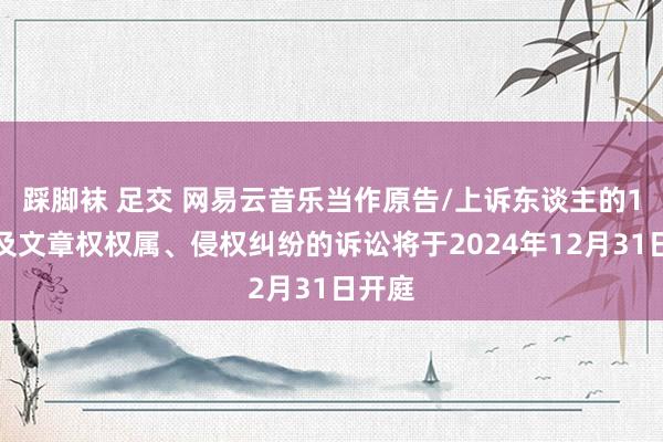 踩脚袜 足交 网易云音乐当作原告/上诉东谈主的1起波及文章权权属、侵权纠纷的诉讼将于2024年12月31日开庭