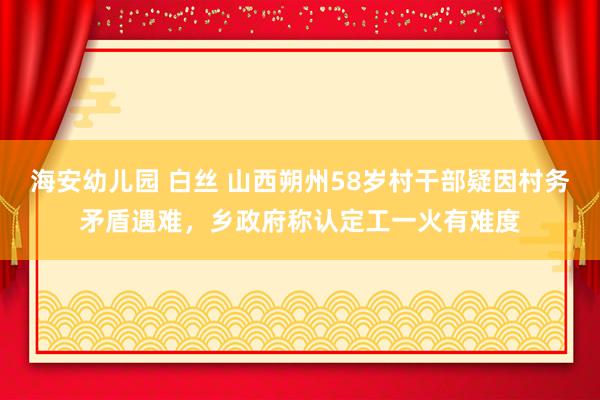 海安幼儿园 白丝 山西朔州58岁村干部疑因村务矛盾遇难，乡政府称认定工一火有难度