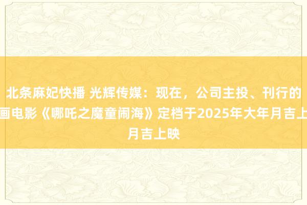 北条麻妃快播 光辉传媒：现在，公司主投、刊行的动画电影《哪吒之魔童闹海》定档于2025年大年月吉上映