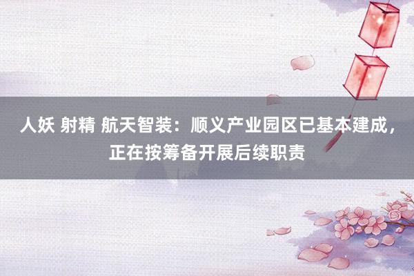 人妖 射精 航天智装：顺义产业园区已基本建成，正在按筹备开展后续职责