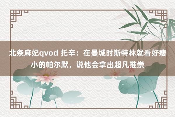 北条麻妃qvod 托辛：在曼城时斯特林就看好瘦小的帕尔默，说他会拿出超凡推崇