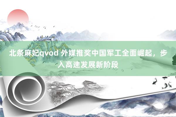 北条麻妃qvod 外媒推奖中国军工全面崛起，步入高速发展新阶段