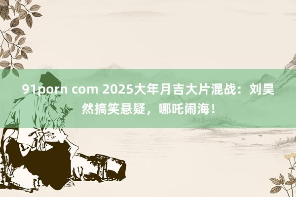 91porn com 2025大年月吉大片混战：刘昊然搞笑悬疑，哪吒闹海！