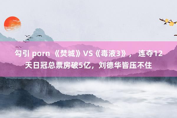 勾引 porn 《焚城》VS《毒液3》， 连夺12天日冠总票房破5亿，刘德华皆压不住