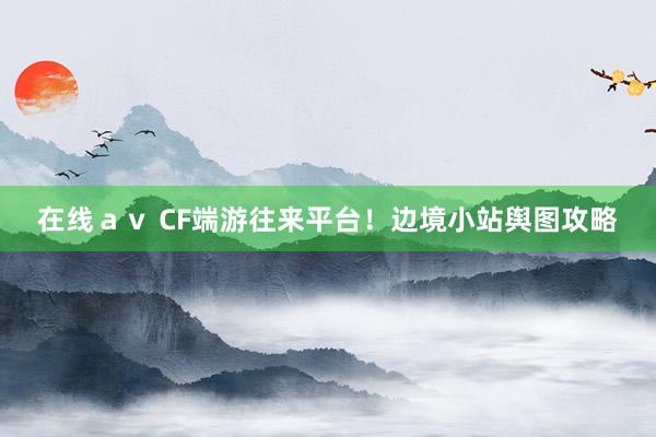 在线ａｖ CF端游往来平台！边境小站舆图攻略