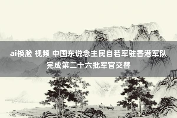 ai换脸 视频 中国东说念主民自若军驻香港军队完成第二十六批军官交替