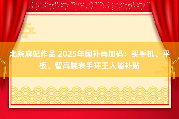 北条麻妃作品 2025年国补再加码：买手机、平板、智高腕表手环王人能补贴