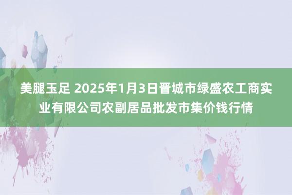 美腿玉足 2025年1月3日晋城市绿盛农工商实业有限公司农副居品批发市集价钱行情