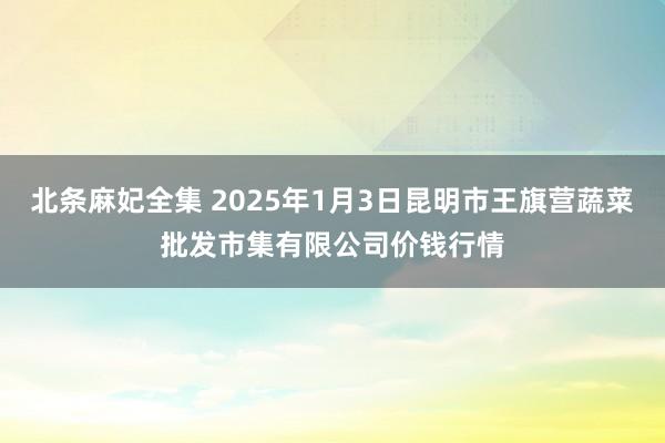 北条麻妃全集 2025年1月3日昆明市王旗营蔬菜批发市集有限公司价钱行情