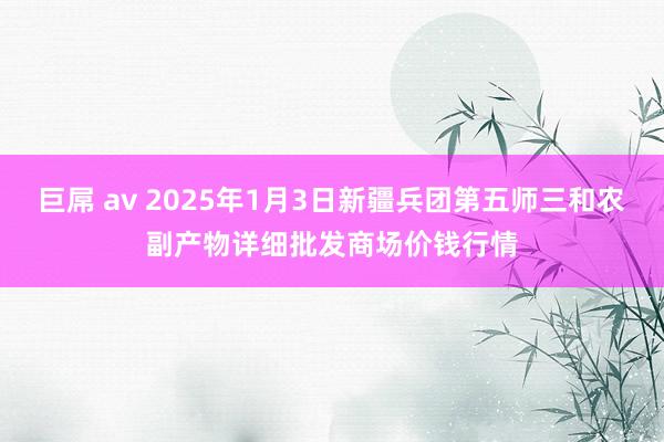 巨屌 av 2025年1月3日新疆兵团第五师三和农副产物详细批发商场价钱行情