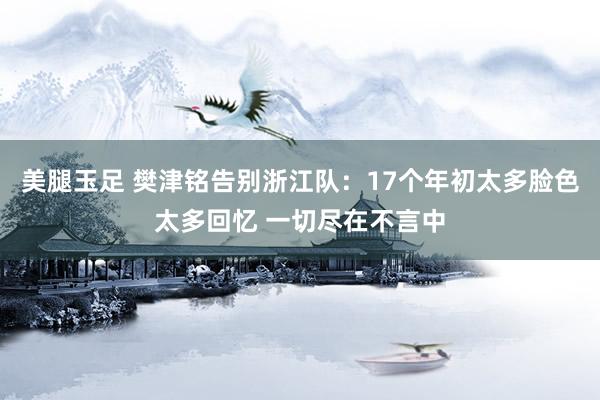 美腿玉足 樊津铭告别浙江队：17个年初太多脸色太多回忆 一切尽在不言中