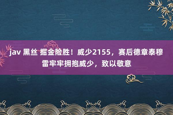 jav 黑丝 掘金险胜！威少2155，赛后德章泰穆雷牢牢拥抱威少，致以敬意