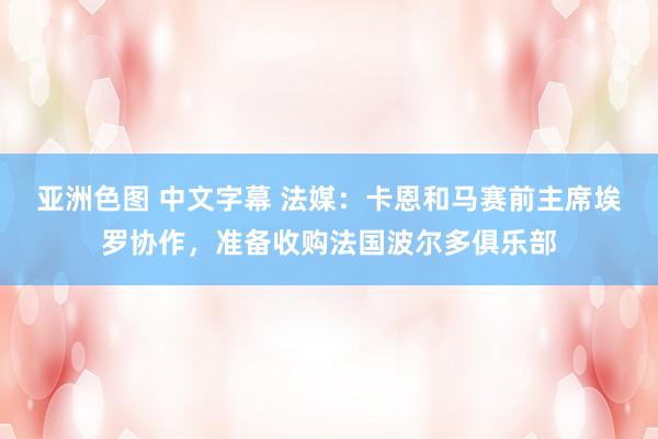 亚洲色图 中文字幕 法媒：卡恩和马赛前主席埃罗协作，准备收购法国波尔多俱乐部