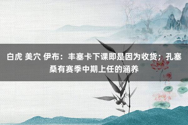 白虎 美穴 伊布：丰塞卡下课即是因为收货；孔塞桑有赛季中期上任的涵养