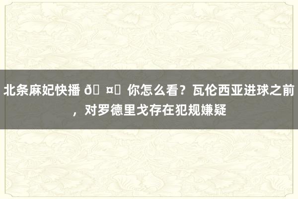 北条麻妃快播 🤔你怎么看？瓦伦西亚进球之前，对罗德里戈存在犯规嫌疑