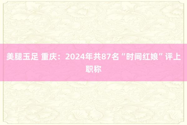 美腿玉足 重庆：2024年共87名“时间红娘”评上职称