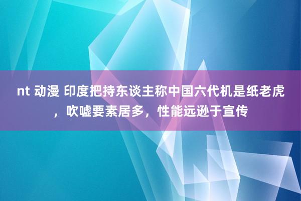 nt 动漫 印度把持东谈主称中国六代机是纸老虎，吹嘘要素居多，性能远逊于宣传