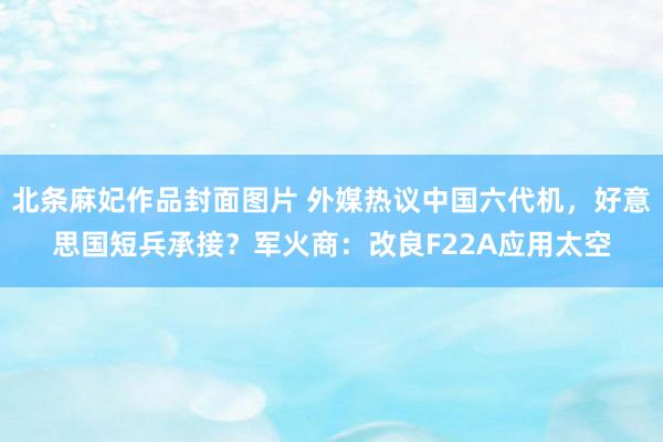 北条麻妃作品封面图片 外媒热议中国六代机，好意思国短兵承接？军火商：改良F22A应用太空