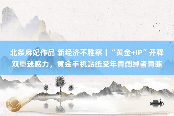 北条麻妃作品 新经济不雅察丨“黄金+IP”开释双重迷惑力，黄金手机贴纸受年青阔绰者青睐