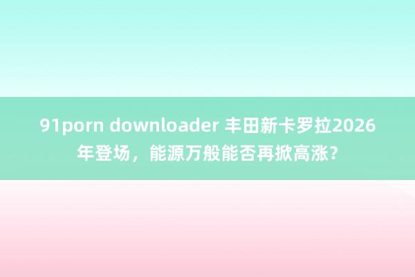 91porn downloader 丰田新卡罗拉2026年登场，能源万般能否再掀高涨？