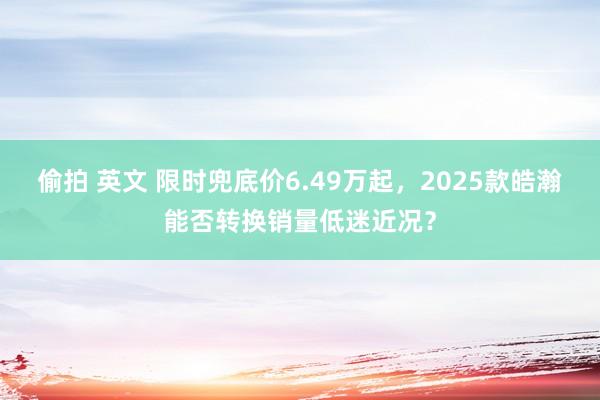 偷拍 英文 限时兜底价6.49万起，2025款皓瀚能否转换销量低迷近况？