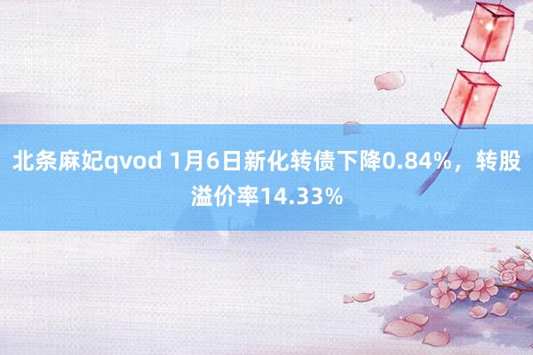 北条麻妃qvod 1月6日新化转债下降0.84%，转股溢价率14.33%