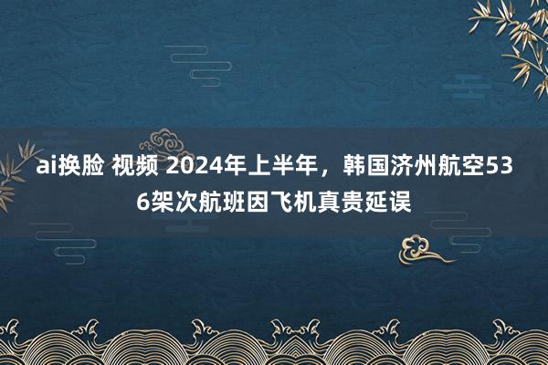 ai换脸 视频 2024年上半年，韩国济州航空536架次航班因飞机真贵延误