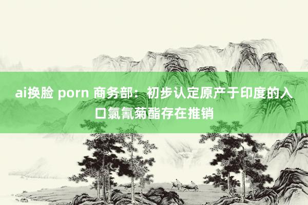 ai换脸 porn 商务部：初步认定原产于印度的入口氯氰菊酯存在推销