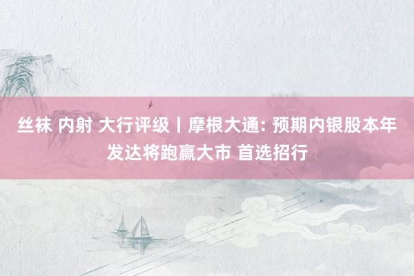 丝袜 内射 大行评级丨摩根大通: 预期内银股本年发达将跑赢大市 首选招行