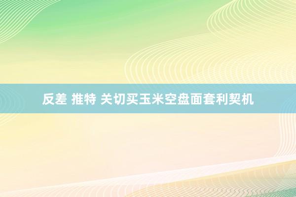 反差 推特 关切买玉米空盘面套利契机