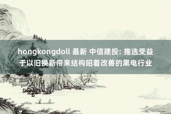 hongkongdoll 最新 中信建投: 推选受益于以旧换新带来结构昭着改善的黑电行业