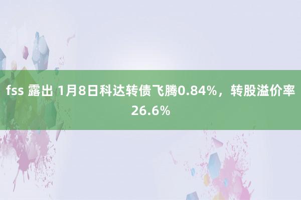 fss 露出 1月8日科达转债飞腾0.84%，转股溢价率26.6%