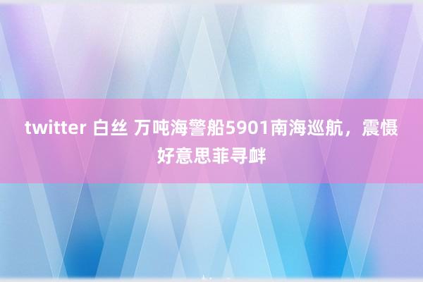 twitter 白丝 万吨海警船5901南海巡航，震慑好意思菲寻衅