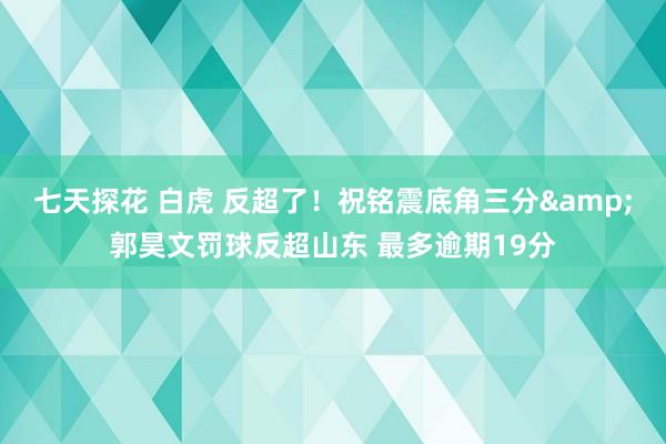 七天探花 白虎 反超了！祝铭震底角三分&郭昊文罚球反超山东 最多逾期19分