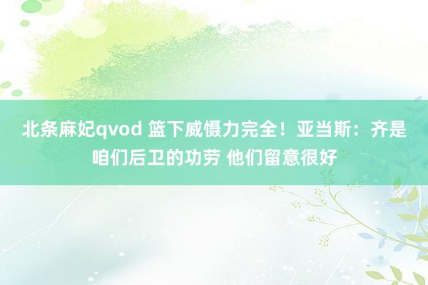 北条麻妃qvod 篮下威慑力完全！亚当斯：齐是咱们后卫的功劳 他们留意很好