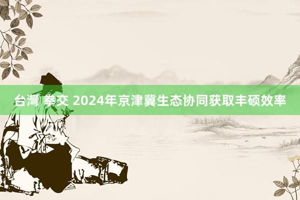 台灣 拳交 2024年京津冀生态协同获取丰硕效率