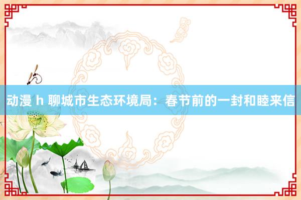 动漫 h 聊城市生态环境局：春节前的一封和睦来信