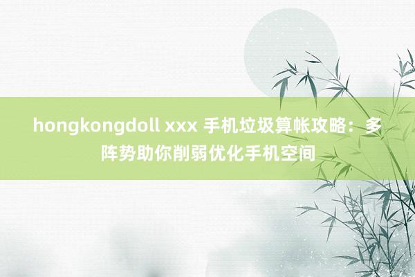 hongkongdoll xxx 手机垃圾算帐攻略：多阵势助你削弱优化手机空间