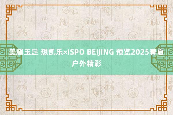 美腿玉足 想凯乐×ISPO BEIJING 预览2025春夏户外精彩