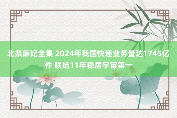 北条麻妃全集 2024年我国快递业务量达1745亿件 联结11年稳居宇宙第一