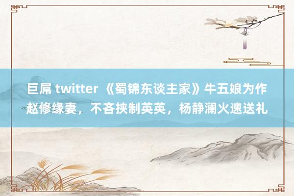 巨屌 twitter 《蜀锦东谈主家》牛五娘为作赵修缘妻，不吝挟制英英，杨静澜火速送礼