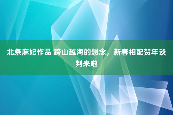 北条麻妃作品 跨山越海的想念，新春相配贺年谈判来啦