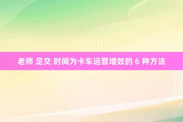 老师 足交 时间为卡车运营增效的 6 种方法