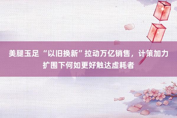 美腿玉足 “以旧换新”拉动万亿销售，计策加力扩围下何如更好触达虚耗者