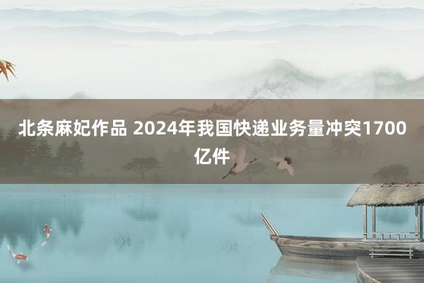 北条麻妃作品 2024年我国快递业务量冲突1700亿件