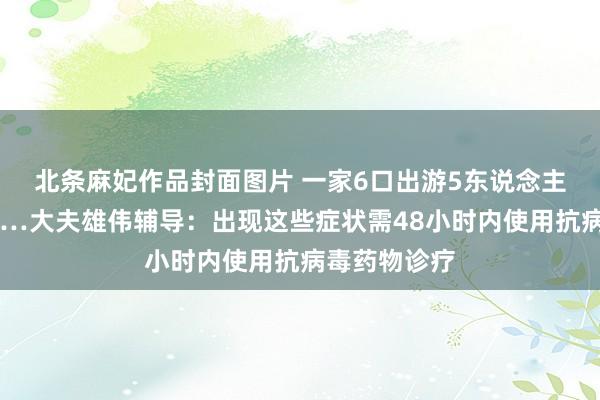 北条麻妃作品封面图片 一家6口出游5东说念主感染甲流……大夫雄伟辅导：出现这些症状需48小时内使用抗病毒药物诊疗