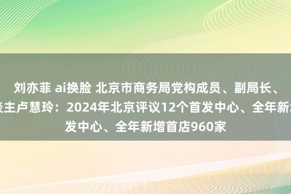 刘亦菲 ai换脸 北京市商务局党构成员、副局长、新闻发言东谈主卢慧玲：2024年北京评议12个首发中心、全年新增首店960家