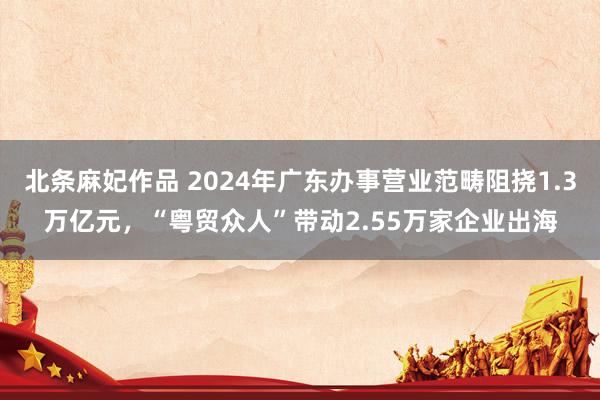 北条麻妃作品 2024年广东办事营业范畴阻挠1.3万亿元，“粤贸众人”带动2.55万家企业出海